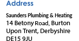 Address Saunders Plumbing and Heating Solutions 14 Betony Road, Burton Upon Trent Derbyshire DE15 9JU